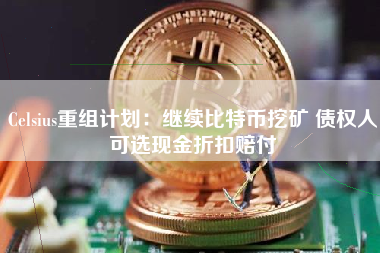 Celsius重组计划：继续比特币挖矿 债权人可选现金折扣赔付